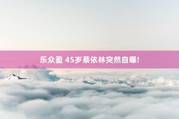 乐众盈 45岁蔡依林突然自曝!