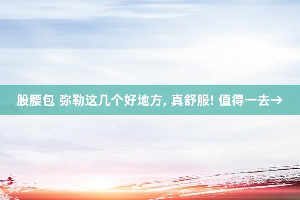 股腰包 弥勒这几个好地方, 真舒服! 值得一去→