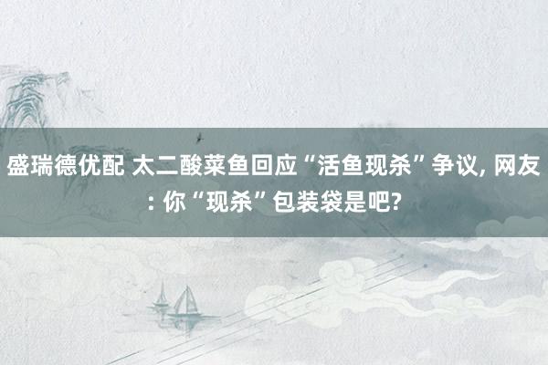 盛瑞德优配 太二酸菜鱼回应“活鱼现杀”争议, 网友: 你“现杀”包装袋是吧?