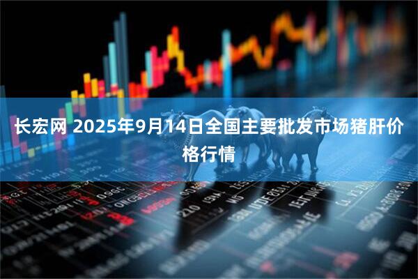 长宏网 2025年9月14日全国主要批发市场猪肝价格行情