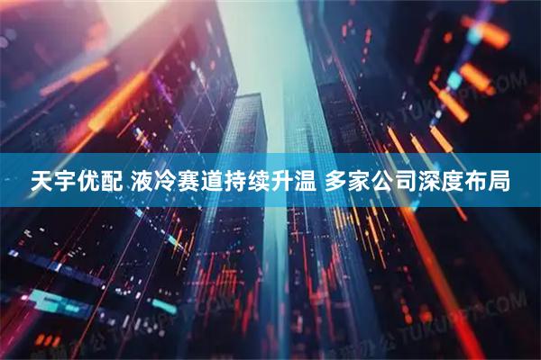 天宇优配 液冷赛道持续升温 多家公司深度布局