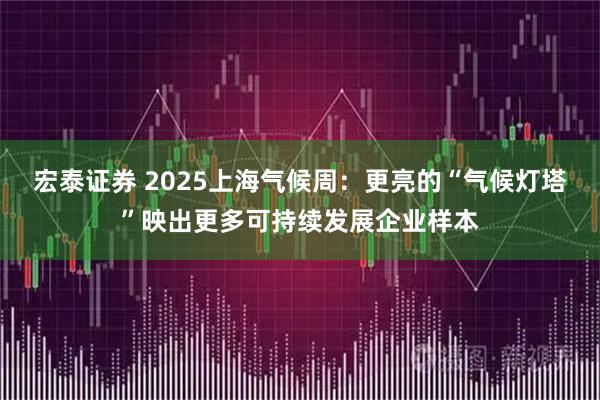 宏泰证券 2025上海气候周：更亮的“气候灯塔”映出更多可持续发展企业样本