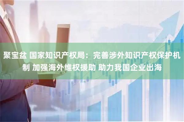 聚宝盆 国家知识产权局：完善涉外知识产权保护机制 加强海外维权援助 助力我国企业出海
