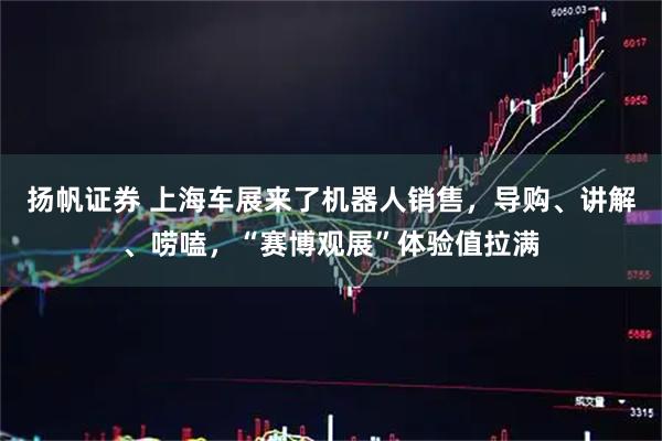 扬帆证券 上海车展来了机器人销售，导购、讲解、唠嗑，“赛博观展”体验值拉满