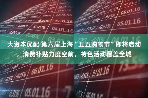 大资本优配 第六届上海“五五购物节”即将启动，消费补贴力度空前，特色活动覆盖全城