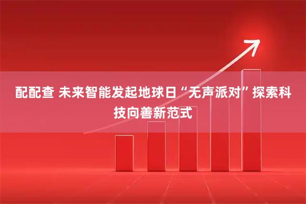 配配查 未来智能发起地球日“无声派对”探索科技向善新范式