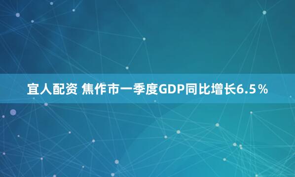 宜人配资 焦作市一季度GDP同比增长6.5％