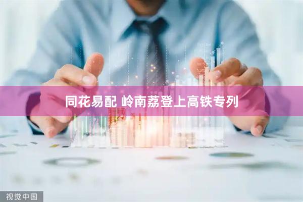 同花易配 岭南荔登上高铁专列