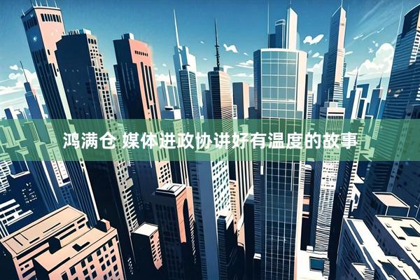 鸿满仓 媒体进政协讲好有温度的故事