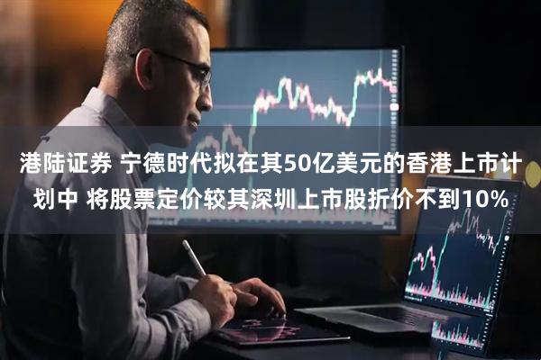 港陆证券 宁德时代拟在其50亿美元的香港上市计划中 将股票定价较其深圳上市股折价不到10%
