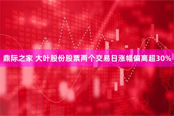 鼎际之家 大叶股份股票两个交易日涨幅偏离超30%