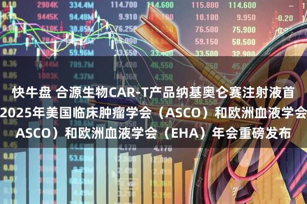 快牛盘 合源生物CAR-T产品纳基奥仑赛注射液首个真实世界研究成果于2025年美国临床肿瘤学会（ASCO）和欧洲血液学会（EHA）年会重磅发布