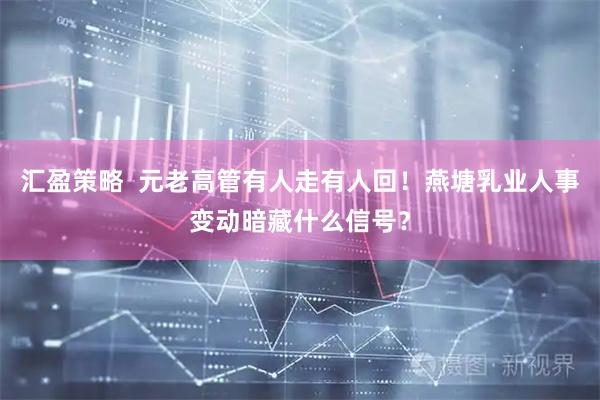 汇盈策略  元老高管有人走有人回！燕塘乳业人事变动暗藏什么信号？