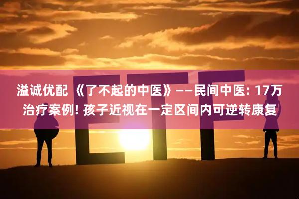 溢诚优配 《了不起的中医》——民间中医: 17万治疗案例! 孩子近视在一定区间内可逆转康复