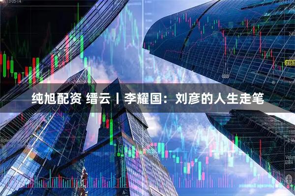 纯旭配资 缙云丨李耀国：刘彦的人生走笔