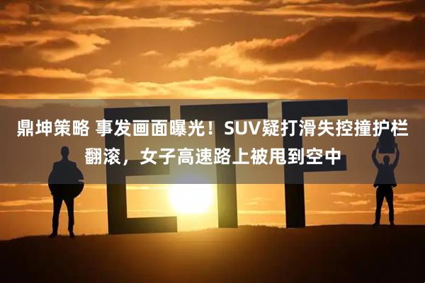 鼎坤策略 事发画面曝光！SUV疑打滑失控撞护栏翻滚，女子高速路上被甩到空中