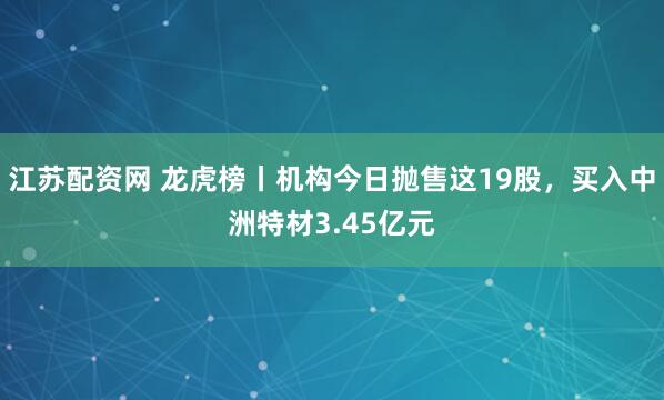江苏配资网 龙虎榜丨机构今日抛售这19股，买入中洲特材3.45亿元