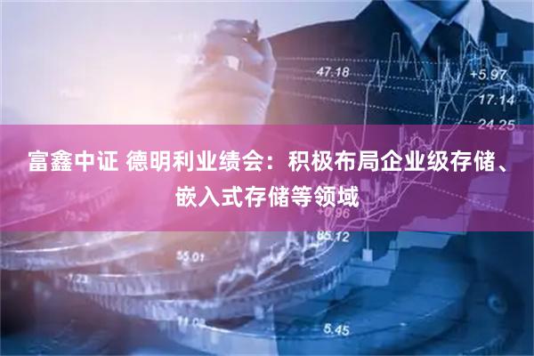 富鑫中证 德明利业绩会：积极布局企业级存储、嵌入式存储等领域
