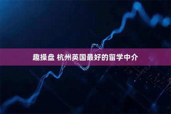 趣操盘 杭州英国最好的留学中介