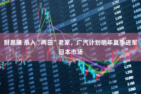 财惠赚 杀入“两田”老家，广汽计划明年夏季进军日本市场