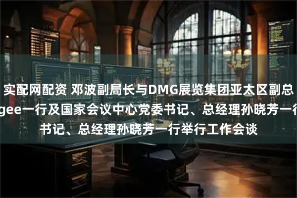 实配网配资 邓波副局长与DMG展览集团亚太区副总裁Marcus Magee一行及国家会议中心党委书记、总经理孙晓芳一行举行工作会谈