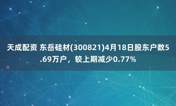 天成配资 东岳硅材(300821)4月18日股东户数5.69万户，较上期减少0.77%