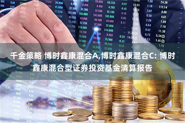千金策略 博时鑫康混合A,博时鑫康混合C: 博时鑫康混合型证券投资基金清算报告