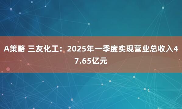 A策略 三友化工：2025年一季度实现营业总收入47.65亿元