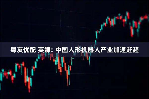 粤友优配 英媒: 中国人形机器人产业加速赶超