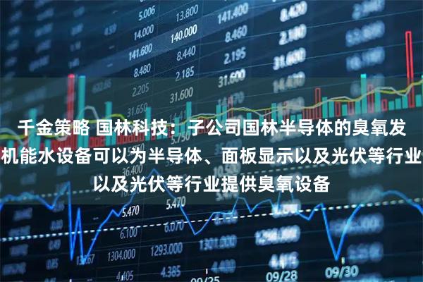 千金策略 国林科技：子公司国林半导体的臭氧发生器和各品类机能水设备可以为半导体、面板显示以及光伏等行业提供臭氧设备