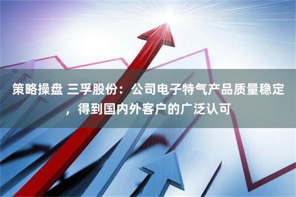 策略操盘 三孚股份：公司电子特气产品质量稳定，得到国内外客户的广泛认可