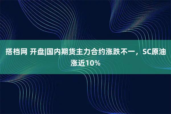 搭档网 开盘|国内期货主力合约涨跌不一，SC原油涨近10%